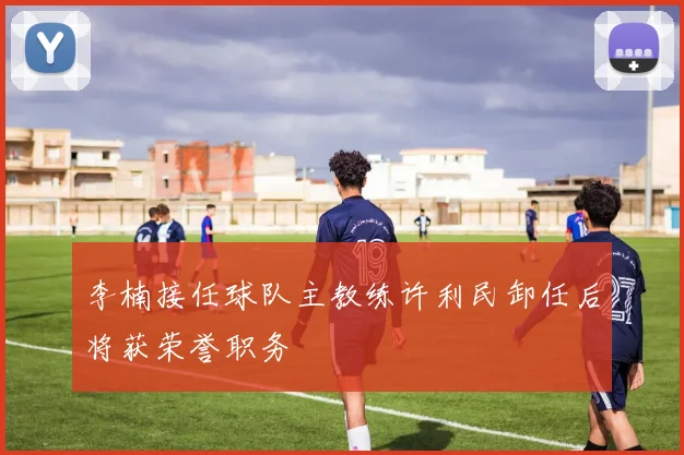 李楠接任球队主教练许利民卸任后将获荣誉职务
