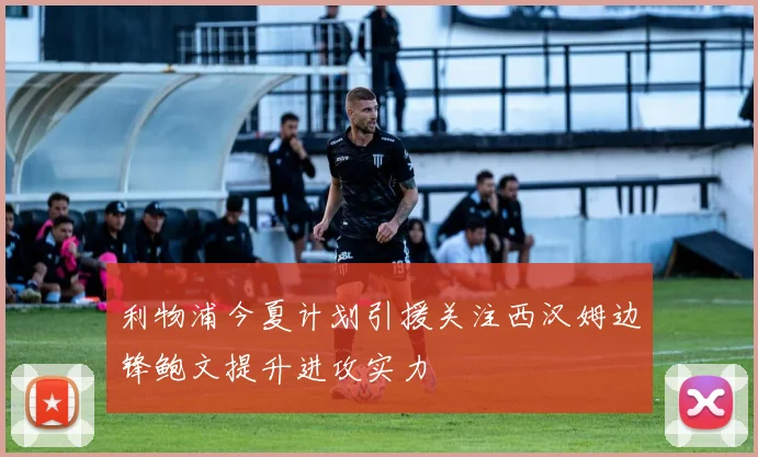 利物浦今夏计划引援关注西汉姆边锋鲍文提升进攻实力