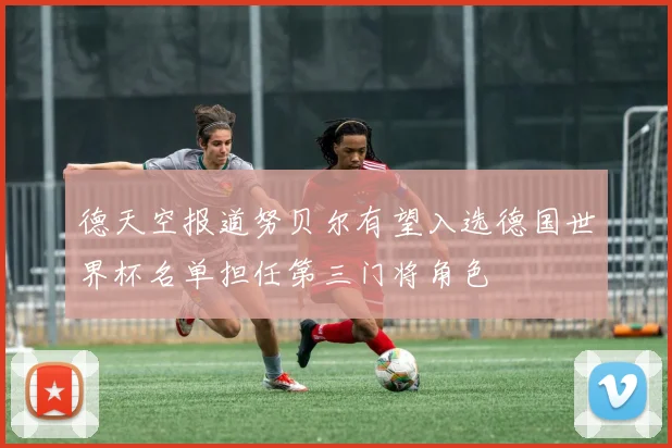 德天空报道努贝尔有望入选德国世界杯名单担任第三门将角色