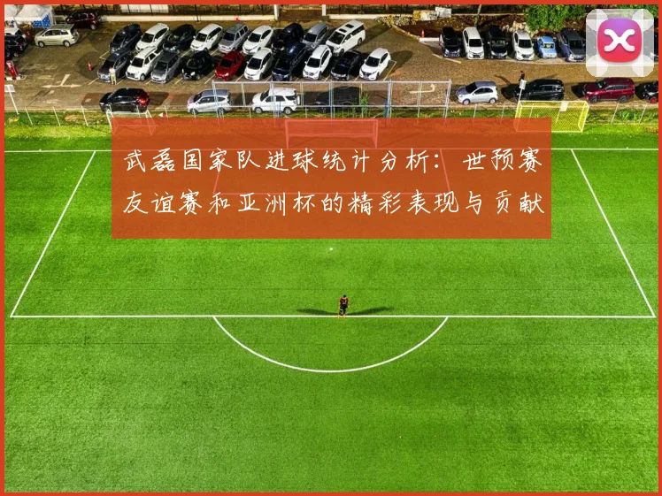 武磊国家队进球统计分析：世预赛友谊赛和亚洲杯的精彩表现与贡献