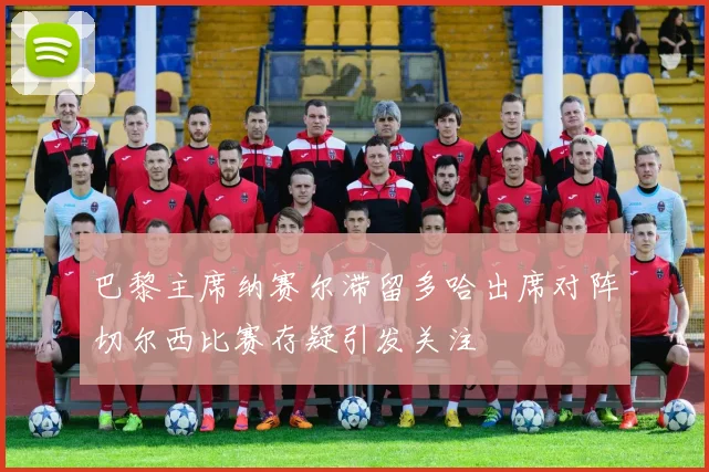 巴黎主席纳赛尔滞留多哈出席对阵切尔西比赛存疑引发关注