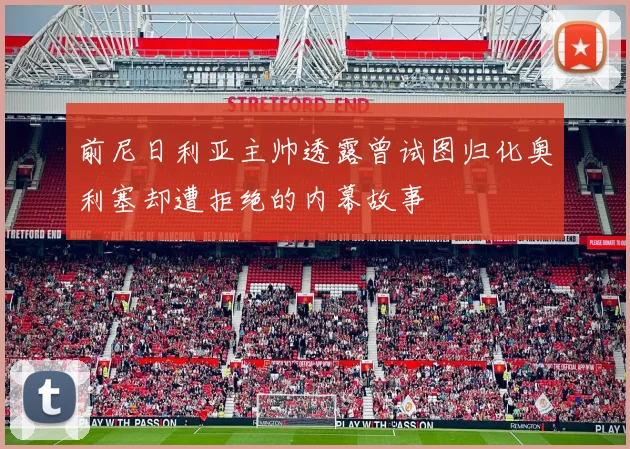 前尼日利亚主帅透露曾试图归化奥利塞却遭拒绝的内幕故事