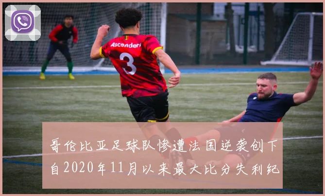 哥伦比亚足球队惨遭法国逆袭创下自2020年11月以来最大比分失利纪录