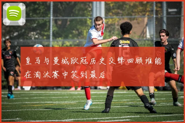 皇马与曼城欧冠历史交锋回顾谁能在淘汰赛中笑到最后