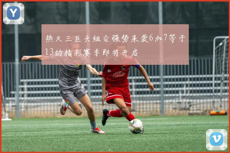 热火三巨头组合强势来袭6加7等于13的精彩赛季即将开启