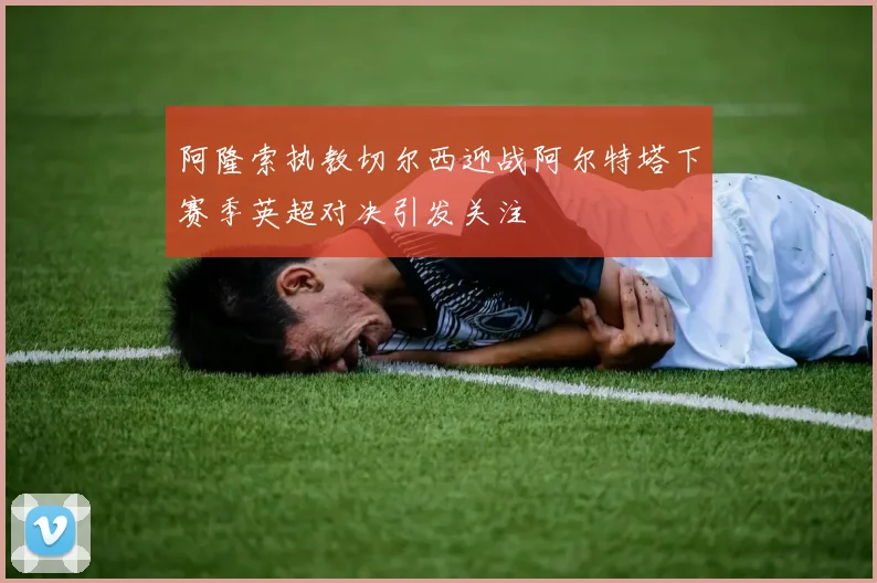 阿隆索执教切尔西迎战阿尔特塔下赛季英超对决引发关注