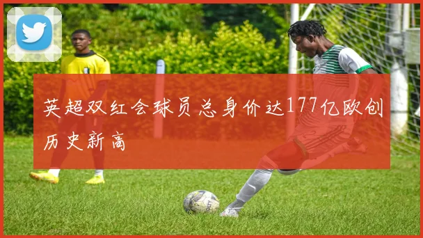 英超双红会球员总身价达177亿欧创历史新高